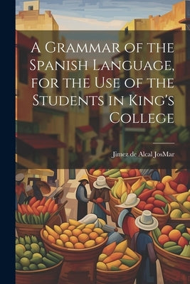 A Grammar of the Spanish Language, for the use of the Students in King's College by Josmar, Jimez De Alcal