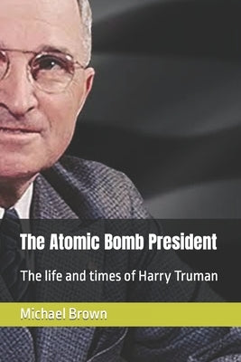 The Atomic Bomb President: The life and times of Harry Truman by Brown, Michael