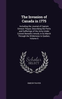The Invasion of Canada in 1775: Including the Journal of Captain Simeon Thayer, Describing the Perils and Sufferings of the Army Under Colonel Benedic by Thayer, Simeon