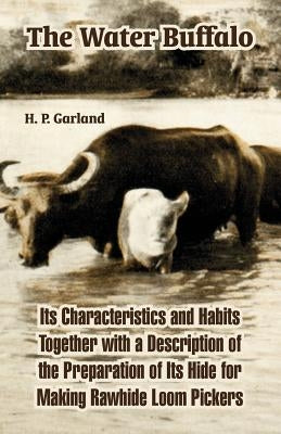 The Water Buffalo: Its Characteristics and Habits Together with a Description of the Preparation of Its Hide for Making Rawhide Loom Pickers by Garland, H. P.