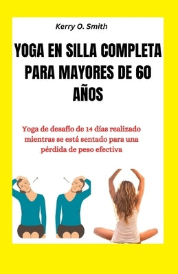 Yoga En Silla Completa Para Mayores de 60 Años: Yoga de desafío de 14 días realizado mientras se está sentado para una pérdida de peso efectiva by Smith, Kerry O.
