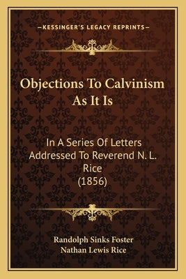 Objections To Calvinism As It Is: In A Series Of Letters Addressed To Reverend N. L. Rice (1856) by Foster, Randolph Sinks