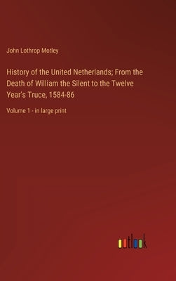 History of the United Netherlands; From the Death of William the Silent to the Twelve Year's Truce, 1584-86: Volume 1 - in large print by Motley, John Lothrop