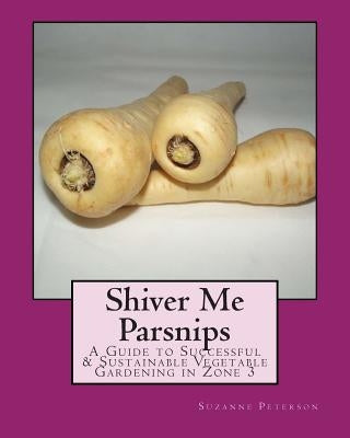 Shiver Me Parsnips: A Guide to Successful Sustainable Vegetable Gardening in Zone 3 by Peterson, Suzanne K.