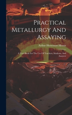 Practical Metallurgy And Assaying: A Text-book For The Use Of Teachers, Students, And Assayers by Hiorns, Arthur Horseman