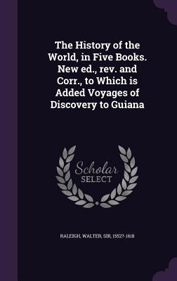 The History of the World, in Five Books. New ed., rev. and Corr., to Which is Added Voyages of Discovery to Guiana by Raleigh, Walter