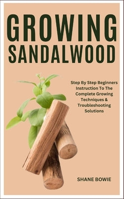 Growing Sandalwood: Step By Step Beginners Instruction To The Complete Growing Techniques & Troubleshooting Solutions by Bowie, Shane