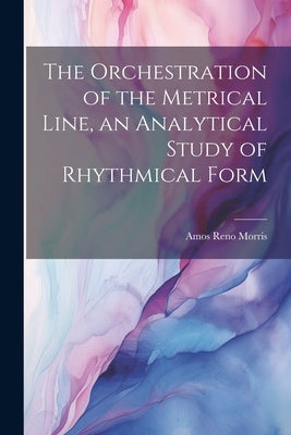 The Orchestration of the Metrical Line, an Analytical Study of Rhythmical Form by Morris, Amos Reno