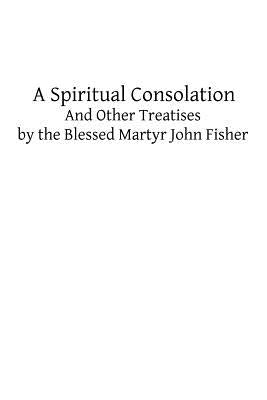 A Spiritual Consolation: And Other Treatises by the Blessed Martyr John Fisher by Hermenegild Tosf, Brother