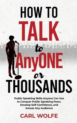 How to Talk to AnyONE or THOUSANDS: Public Speaking Skills Anyone Can Use to Conquer Public Speaking Fears, Develop Self-Confidence, and Amaze Any Aud by Wolfe, Carl