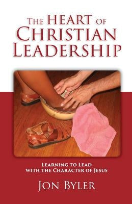 The Heart of Christian Leadership: Learning to Lead with the Character of Jesus by Byler, Jon
