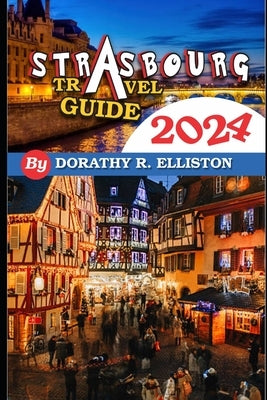 Strasbourg travels 2024: A comprehensive Guide in understanding all you need to know about Strasbourg, Cathedral Notre-Dame, La Petite France, by R. Elliston, Dorothy