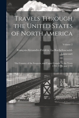 Travels Through the United States of North America: The Country of the Iroquois, and Upper Canada, in the Years 1795, 1796, and 1797; Volume 2 by La Rochefoucauld-Liancourt, FranÃ§ois-Al