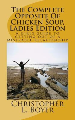 The Complete Opposite Of Chicken Soup, Ladies Edition: A girls guide to getting out of a miserable relationship by Boyer, Christopher L.