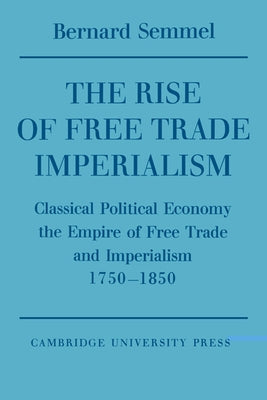 The Rise of Free Trade Imperialism: Classical Political Economy the Empire of Free Trade and Imperialism 1750 1850 by Semmel, Bernard
