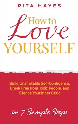 How to Love Yourself: Build Unshakable Self-Confidence, Break Free From Toxic People, and Silence Your Inner Critic in 7 Simple Steps by Hayes, Rita