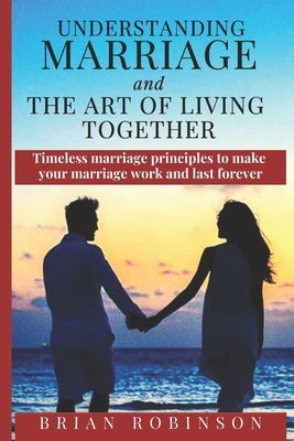 Understanding Marriage and The Art of Living Together: Timeless marriage principles to make your marriage work and last forever by Robinson, Brian