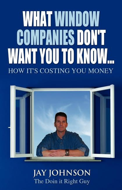 What Window Companies Don't Want You To Know...: How It's Costing You Money by Johnson the Doin It Right Guy, Jay
