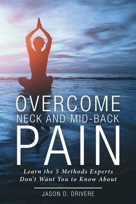 Overcome Neck and Mid-Back Pain: Learn the 5 Methods Experts Don't Want You to Know About by Drivere, Jason D.