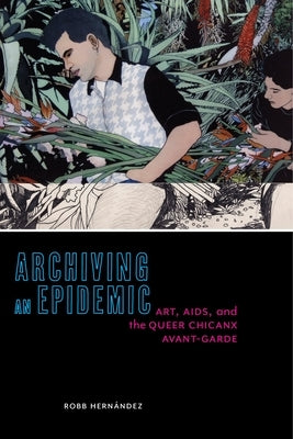 Archiving an Epidemic: Art, AIDS, and the Queer Chicanx Avant-Garde by HernÃ¡ndez, Robb