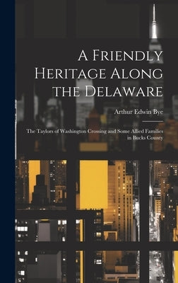 A Friendly Heritage Along the Delaware; the Taylors of Washington Crossing and Some Allied Families in Bucks County by Bye, Arthur Edwin 1885-
