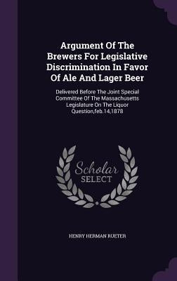 Argument Of The Brewers For Legislative Discrimination In Favor Of Ale And Lager Beer: Delivered Before The Joint Special Committee Of The Massachuset by Rueter, Henry Herman