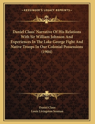 Daniel Claus' Narrative Of His Relations With Sir William Johnson And Experiences In The Lake George Fight And Native Troops In Our Colonial Possessio by Claus, Daniel
