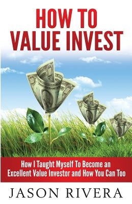 How To Value Invest: How I Taught Myself To Become An Excellent Value Investor And How You Can Too by Rivera, Jason M.