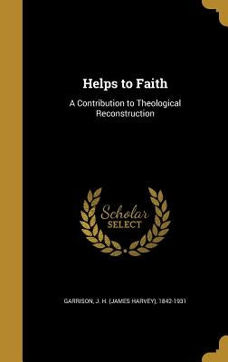Helps to Faith: A Contribution to Theological Reconstruction by Garrison, J. H. (James Harvey) 1842-193