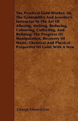 The Practical Gold-Worker, Or, the Goldsmith's and Jeweller's Instructor in the Art of Alloying, Melting, Reducing, Colouring, Collecting, and Refinin by Gee, George E.