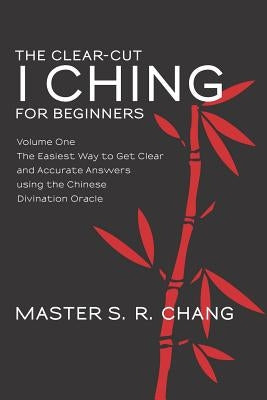 The Clear-Cut I Ching for Beginners: Volume One - The Easiest Way to Get Clear and Accurate Answers using the Chinese Divination Oracle by Chang, Master S. R.