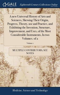 A new Universal History of Arts and Sciences, Shewing Their Origin, Progress, Theory, use and Practice, and Exhibiting the Invention, Structure, Impro by Multiple Contributors