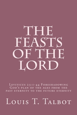 The Feasts of the Lord: Leviticus 23:1-44 Foreshadowing God's plan of the ages from the past eternity to the future eternity by Talbot, Louis T.