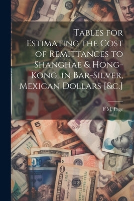 Tables for Estimating the Cost of Remittances to Shanghae & Hong-Kong, in Bar-Silver, Mexican Dollars [&c.] by Page, F. M.