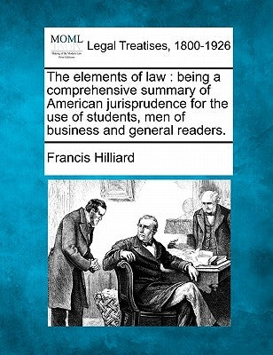 The Elements of Law: Being a Comprehensive Summary of American Jurisprudence for the Use of Students, Men of Business and General Readers. by Hilliard, Francis