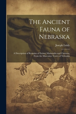 The Ancient Fauna of Nebraska: A Description of Remains of Extinct Mammalia and Chelonia, From the Mauvaises Terres of Nebraska by Leidy, Joseph