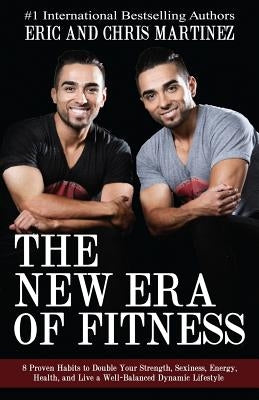 The New Era of Fitness: 8 Proven Habits to Double Your Strength, Sexiness, Energy, Health, and Live a Well-Balanced Dynamic Lifestyle by Martinez, Eric and Chris