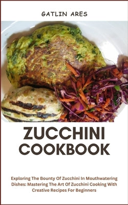 Zucchini Cookbook: Exploring The Bounty Of Zucchini In Mouthwatering Dishes: Mastering The Art Of Zucchini Cooking With Creative Recipes For Beginners by Ares, Gatlin