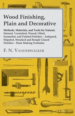 Wood Finishing, Plain and Decorative: Methods, Materials, and Tools for Natural, Stained, Varnished, Waxed, Oiled, Enameled, and Painted Finishes - An by Vanderwalker, F. N.