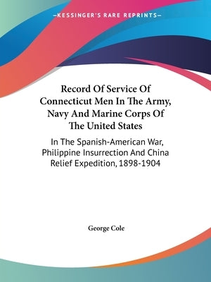 Record Of Service Of Connecticut Men In The Army, Navy And Marine Corps Of The United States: In The Spanish-American War, Philippine Insurrection And by Cole, George