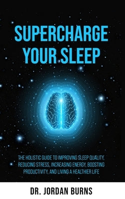 Supercharge Your Sleep: The Holistic Guide to Improving Sleep Quality, Reducing Stress, Increasing Energy, Boosting Productivity and Living a by Burns, Jordan