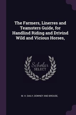 The Farmers, Linerres and Teamsters Guide, for Handlind Riding and Drivind Wild and Vicious Horses, by Daily, M. H.