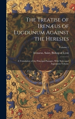 The Treatise of Irenæus of Lugdunum Against the Heresies; a Translation of the Principal Passages, With Notes and Arguments Volume; Volume 1 by Irenaeus, Saint Bishop of Lyon
