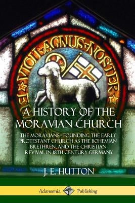 A History of the Moravian Church: The Moravians - Founding the Early Protestant Church as the Bohemian Brethren, and the Christian Revival in 18th Cen by Hutton, J. E.