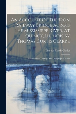An Account Of The Iron Railway Bridge Across The Mississippe River, At Quincy, Illinois By Thomas Curtis Clarke: Illustrated By Twenty-one Lithographi by Clarke, Thomas Curtis