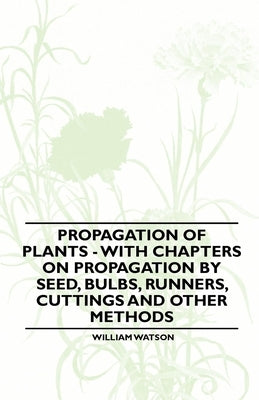 Propagation of Plants - With Chapters on Propagation by Seed, Bulbs, Runners, Cuttings and Other Methods by Watson, William