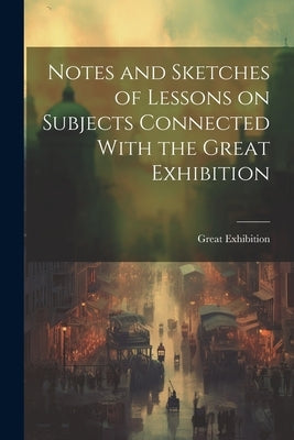 Notes and Sketches of Lessons on Subjects Connected With the Great Exhibition by 1851, Great Exhibition