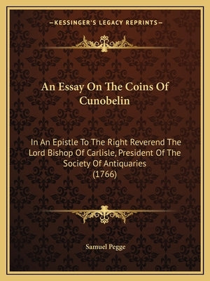 An Essay On The Coins Of Cunobelin: In An Epistle To The Right Reverend The Lord Bishop Of Carlisle, President Of The Society Of Antiquaries (1766) by Pegge, Samuel