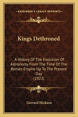 Kings Dethroned: A History Of The Evolution Of Astronomy From The Time Of The Roman Empire Up To The Present Day (1922) by Hickson, Gerrard