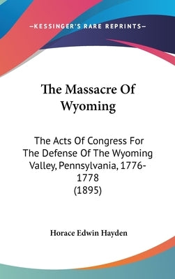 The Massacre Of Wyoming: The Acts Of Congress For The Defense Of The Wyoming Valley, Pennsylvania, 1776-1778 (1895) by Hayden, Horace Edwin